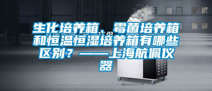 生化培養(yǎng)箱、霉菌培養(yǎng)箱和恒溫恒濕培養(yǎng)箱有哪些區(qū)別？——上海航佩儀器